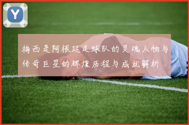 梅西是阿根廷足球队的灵魂人物与传奇巨星的辉煌历程与成就解析