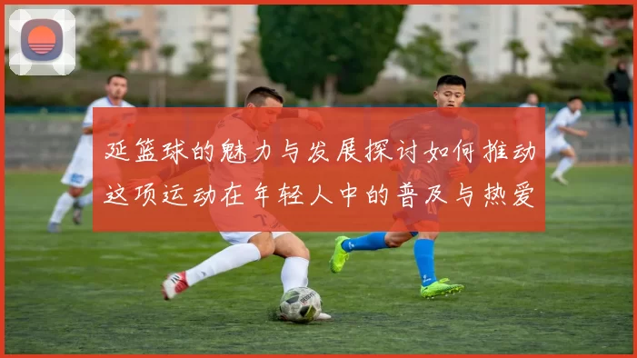 延篮球的魅力与发展探讨如何推动这项运动在年轻人中的普及与热爱
