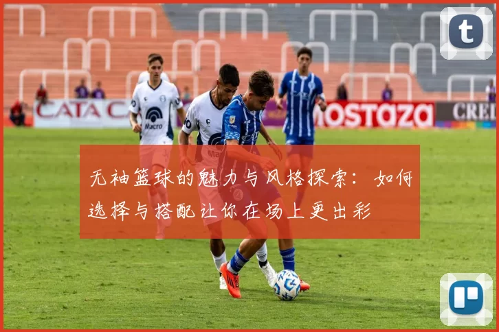 无袖篮球的魅力与风格探索：如何选择与搭配让你在场上更出彩