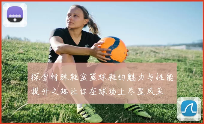 探索特殊鞋盒篮球鞋的魅力与性能提升之路让你在球场上尽显风采